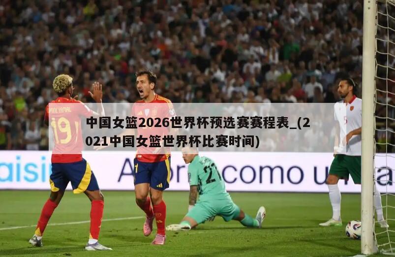中国女篮2026世界杯预选赛赛程表_(2021中国女篮世界杯比赛时间)