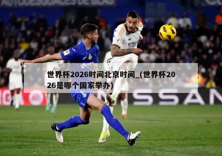 世界杯2026时间北京时间_(世界杯2026是哪个国家举办)
