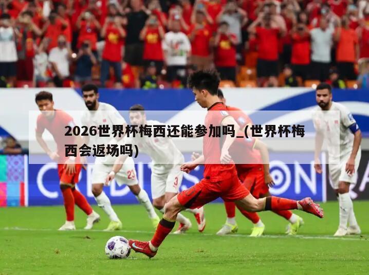 2026世界杯梅西还能参加吗_(世界杯梅西会返场吗)