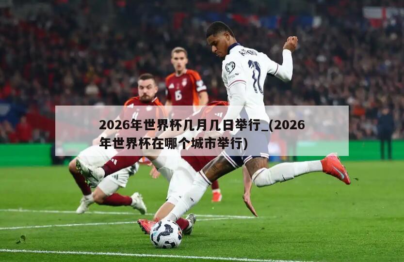 2026年世界杯几月几日举行_(2026年世界杯在哪个城市举行)
