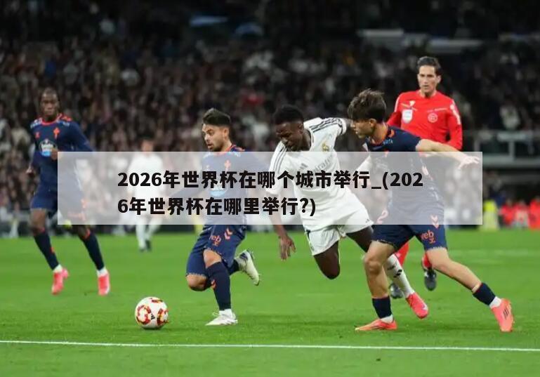 2026年世界杯在哪个城市举行_(2026年世界杯在哪里举行?)