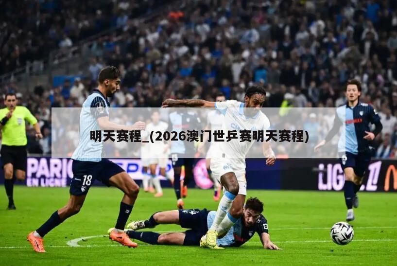 明天赛程_(2026澳门世乒赛明天赛程)