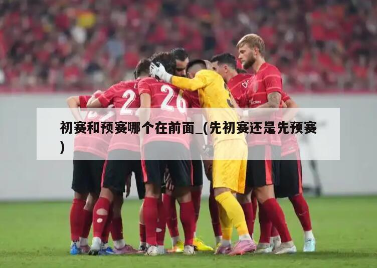 初赛和预赛哪个在前面_(先初赛还是先预赛)