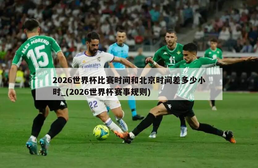 2026世界杯比赛时间和北京时间差多少小时_(2026世界杯赛事规则)