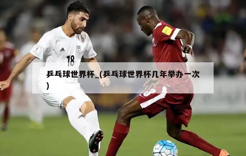 乒乓球世界杯_(乒乓球世界杯几年举办一次)
