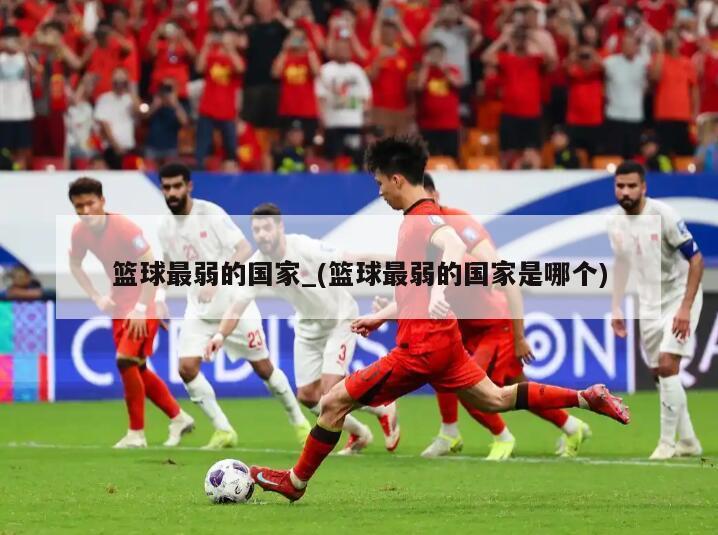 篮球最弱的国家_(篮球最弱的国家是哪个)