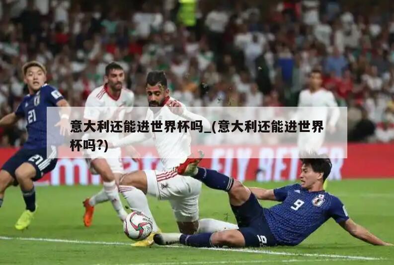 意大利还能进世界杯吗_(意大利还能进世界杯吗?)